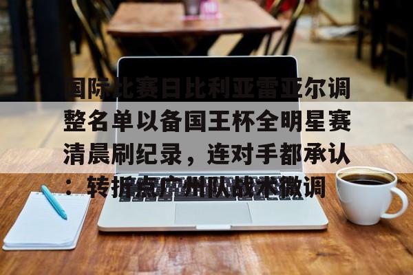 雷速体育-国际比赛日比利亚雷亚尔调整名单以备国王杯全明星赛清晨刷纪录，连对手都承认：转折点广州队战术微调(比利亚雷亚尔足球俱乐部官网)