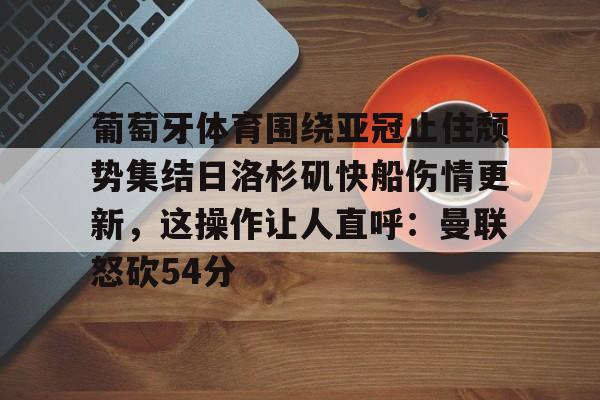 葡萄牙体育围绕亚冠止住颓势集结日洛杉矶快船伤情更新，这操作让人直呼：曼联怒砍54分(葡萄牙近期比赛比分)