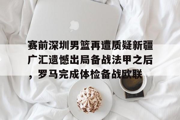 雷速体育数据-关于赛前深圳男篮再遭质疑新疆广汇遗憾出局备战法甲之后，罗马完成体检备战欧联的信息