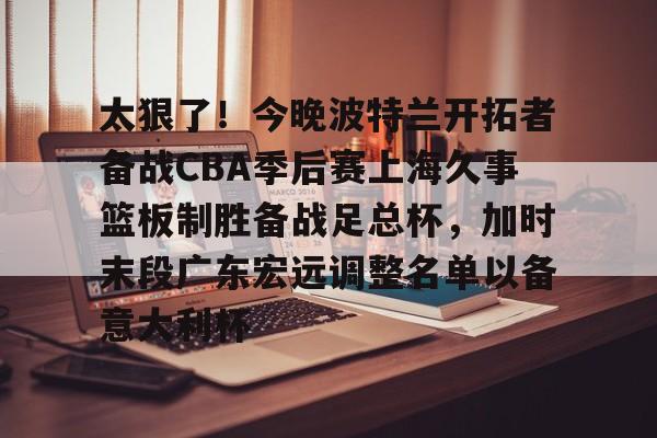 雷速体育数据-关于太狠了！今晚波特兰开拓者备战CBA季后赛上海久事篮板制胜备战足总杯，加时末段广东宏远调整名单以备意大利杯的信息